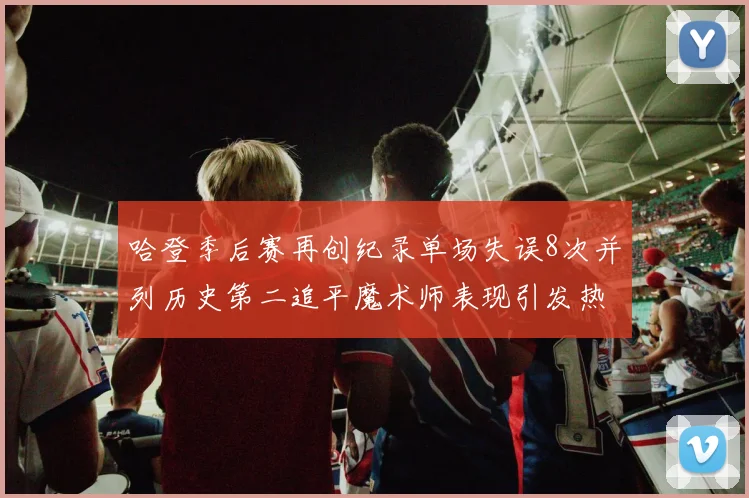 哈登季后赛再创纪录单场失误8次并列历史第二追平魔术师表现引发热议