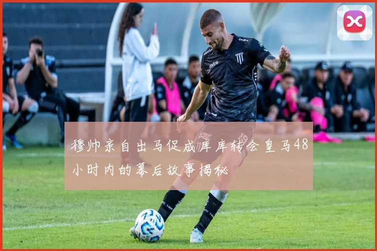 穆帅亲自出马促成库库转会皇马48小时内的幕后故事揭秘