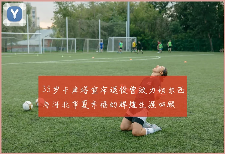 35岁卡库塔宣布退役曾效力切尔西与河北华夏幸福的辉煌生涯回顾