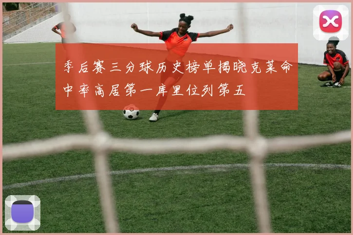 季后赛三分球历史榜单揭晓克莱命中率高居第一库里位列第五