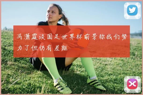 冯潇霆谈国足世界杯前景称我们努力了但仍有差距