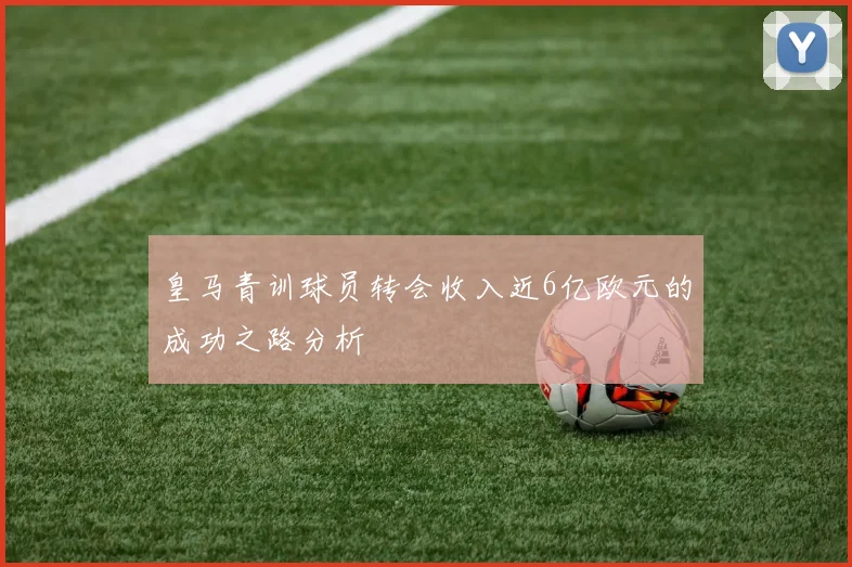 皇马青训球员转会收入近6亿欧元的成功之路分析