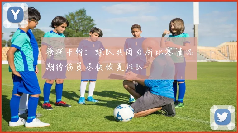 穆斯卡特：球队共同分析比赛情况期待伤员尽快恢复归队