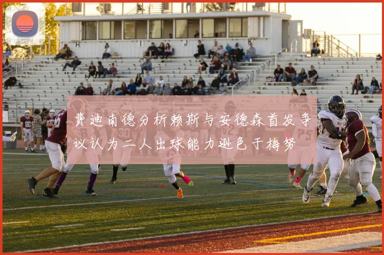 费迪南德分析赖斯与安德森首发争议认为二人出球能力逊色于梅努