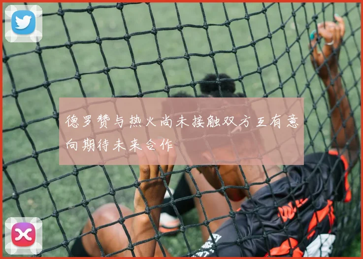 德罗赞与热火尚未接触双方互有意向期待未来合作