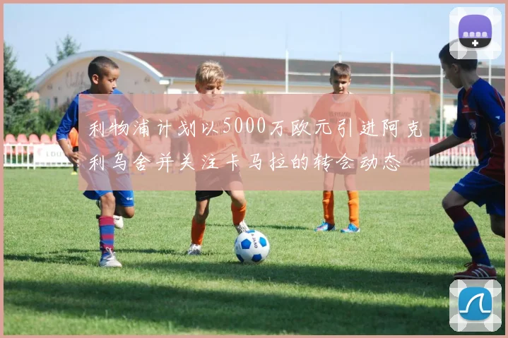 利物浦计划以5000万欧元引进阿克利乌舍并关注卡马拉的转会动态