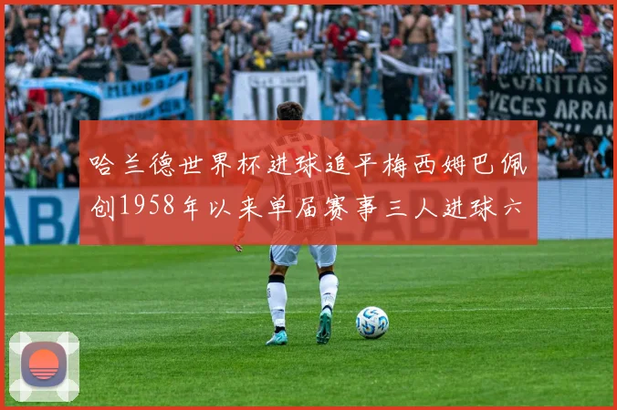 哈兰德世界杯进球追平梅西姆巴佩创1958年以来单届赛事三人进球六次新纪录