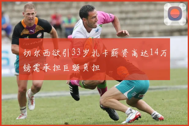 切尔西欲引33岁扎卡薪资高达14万镑需承担巨额负担