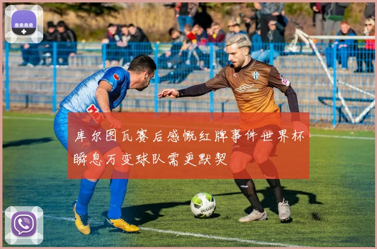 库尔图瓦赛后感慨红牌事件世界杯瞬息万变球队需更默契