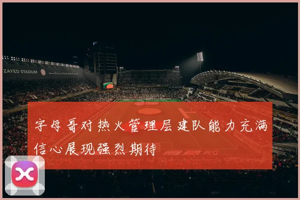 字母哥对热火管理层建队能力充满信心展现强烈期待
