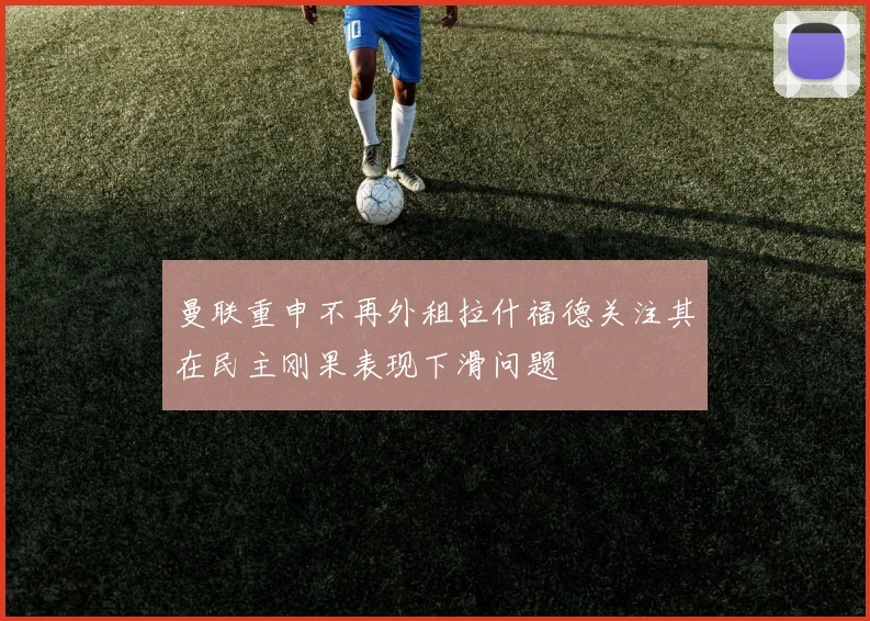 曼联重申不再外租拉什福德关注其在民主刚果表现下滑问题