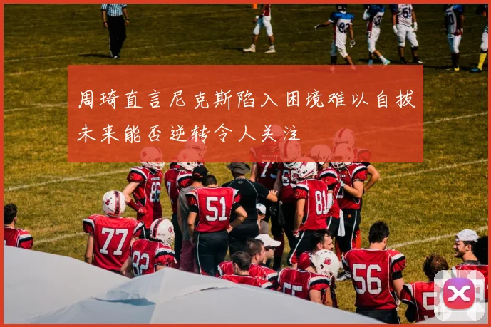 周琦直言尼克斯陷入困境难以自拔未来能否逆转令人关注