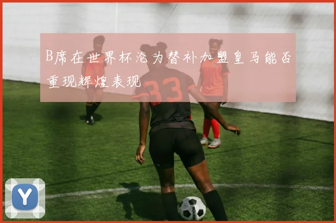 B席在世界杯沦为替补加盟皇马能否重现辉煌表现