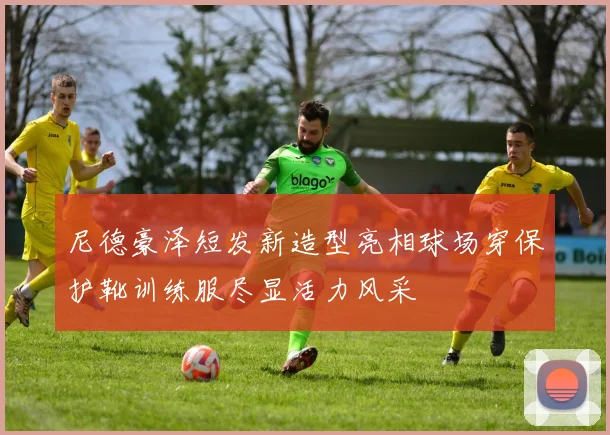 尼德豪泽短发新造型亮相球场穿保护靴训练服尽显活力风采