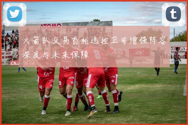 火箭队交易首轮选控卫可增强阵容深度与未来保障
