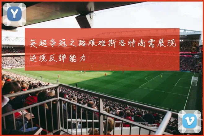 英超争冠之路艰难斯洛特尚需展现逆境反弹能力