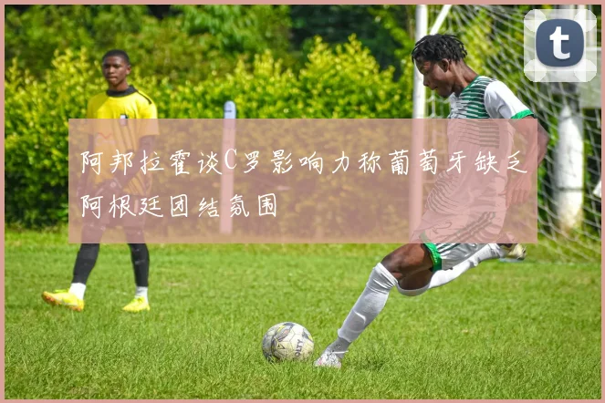阿邦拉霍谈C罗影响力称葡萄牙缺乏阿根廷团结氛围