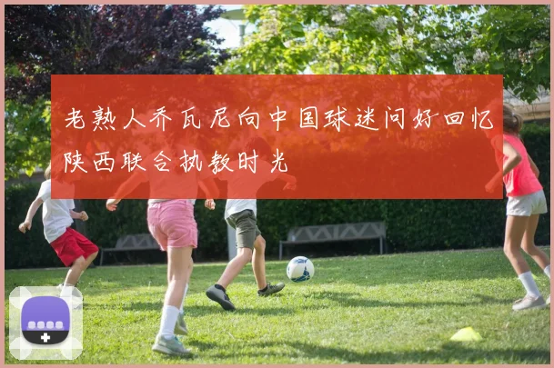 老熟人乔瓦尼向中国球迷问好回忆陕西联合执教时光
