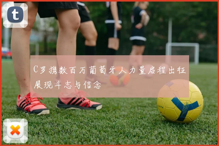 C罗携数百万葡萄牙人力量启程出征展现斗志与信念
