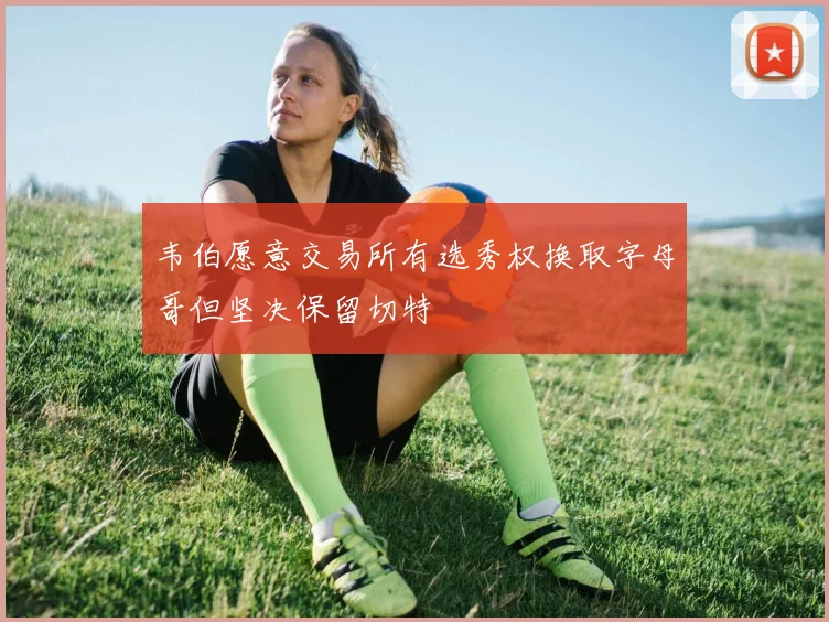 韦伯愿意交易所有选秀权换取字母哥但坚决保留切特