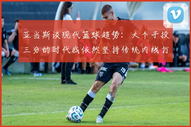 亚当斯谈现代篮球趋势：大个子投三分的时代我依然坚持传统内线打法