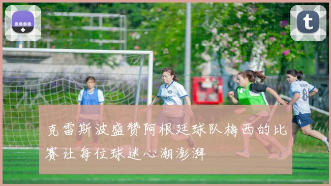 克雷斯波盛赞阿根廷球队梅西的比赛让每位球迷心潮澎湃
